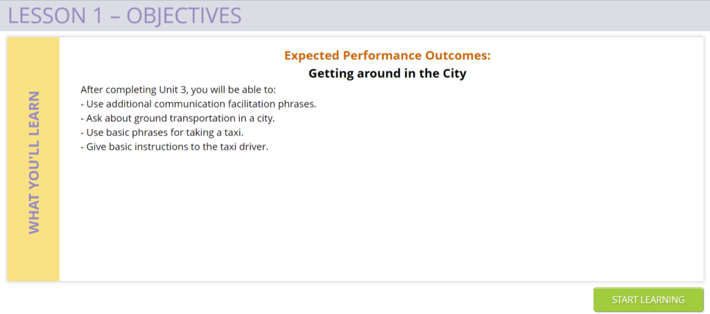 Screenshot of objective screen. Expected Performance Outcomes: Getting around in the City. After completing Unit 3, you will be able to: - Use additional communication facilitation phrases. – Ask about ground transportation in a city. – Use basic phrases for taking a taxi. = Give basic instructions to the taxi driver. 